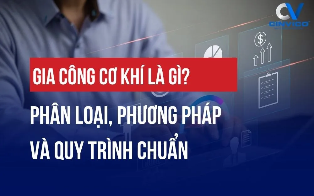 GIA CÔNG CƠ KHÍ LÀ GÌ? PHÂN LOẠI, PHƯƠNG PHÁP VÀ QUY TRÌNH CHUẨN